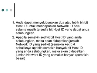 1. Anda dapat menyelubungkan dua atau lebih bit-bit
Host ID untuk mendapatkan Network ID baru
selama masih tersedia bit Host ID yang dapat anda
selubungkan.
2. Apabila semakin sedikit bit Host ID yang anda
selubungkan, maka akan didapatkan jumlah
Network ID yang sedikit (semakin kecil) &
sebaliknya apabila semakin banyak bit Host ID
yang anda selubungkan, maka akan didapatkan
jumlah Network ID yang semakin banyak (semakin
besar)
 