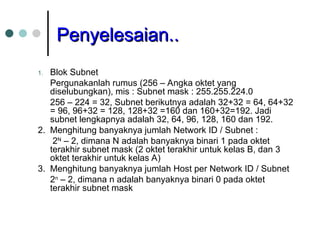Penyelesaian..
Penyelesaian..
1. Blok Subnet
Pergunakanlah rumus (256 – Angka oktet yang
diselubungkan), mis : Subnet mask : 255.255.224.0
256 – 224 = 32, Subnet berikutnya adalah 32+32 = 64, 64+32
= 96, 96+32 = 128, 128+32 =160 dan 160+32=192. Jadi
subnet lengkapnya adalah 32, 64, 96, 128, 160 dan 192.
2. Menghitung banyaknya jumlah Network ID / Subnet :
2N
– 2, dimana N adalah banyaknya binari 1 pada oktet
terakhir subnet mask (2 oktet terakhir untuk kelas B, dan 3
oktet terakhir untuk kelas A)
3. Menghitung banyaknya jumlah Host per Network ID / Subnet
2n
– 2, dimana n adalah banyaknya binari 0 pada oktet
terakhir subnet mask
 