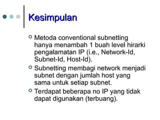 Kesimpulan
Kesimpulan
 Metoda conventional subnetting
hanya menambah 1 buah level hirarki
pengalamatan IP (i.e., Network-Id,
Subnet-Id, Host-Id).
 Subnetting membagi network menjadi
subnet dengan jumlah host yang
sama untuk setiap subnet.
 Terdapat beberapa no IP yang tidak
dapat digunakan (terbuang).
 
