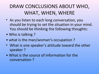 DRAW CONCLUSIONS ABOUT WHO,
WHAT, WHEN, WHERE
• As you listen to each long conversation, you
should be trying to set the situation in your mind.
You should be thinking the following thoughts:
• Who is talking ?
• what is the man/woman’s occupation ?
• What is one speaker’s attitude toward the other
speaker ?
• What is the source of information for the
conversation ?
 