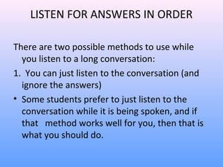 LISTEN FOR ANSWERS IN ORDER
There are two possible methods to use while
you listen to a long conversation:
1. You can just listen to the conversation (and
ignore the answers)
• Some students prefer to just listen to the
conversation while it is being spoken, and if
that method works well for you, then that is
what you should do.
 