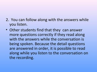 2. You can follow along with the answers while
you listen.
• Other students find that they can answer
more questions correctly if they read along
with the answers while the conversation is
being spoken. Because the detail questions
are answered in order, it is possible to read
along while you listen to the conversation on
the recording.
 