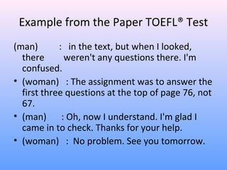 Example from the Paper TOEFL® Test
(man) : in the text, but when I looked,
there weren't any questions there. I'm
confused.
• (woman) : The assignment was to answer the
first three questions at the top of page 76, not
67.
• (man) : Oh, now I understand. I'm glad I
came in to check. Thanks for your help.
• (woman) : No problem. See you tomorrow.
 