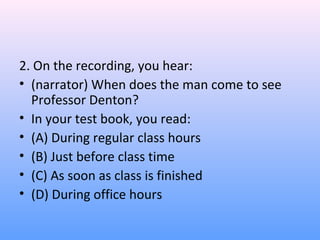 2. On the recording, you hear:
• (narrator) When does the man come to see
Professor Denton?
• In your test book, you read:
• (A) During regular class hours
• (B) Just before class time
• (C) As soon as class is finished
• (D) During office hours
 