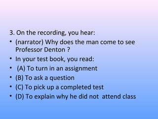 3. On the recording, you hear:
• (narrator) Why does the man come to see
Professor Denton ?
• In your test book, you read:
• (A) To turn in an assignment
• (B) To ask a question
• (C) To pick up a completed test
• (D) To explain why he did not attend class
 