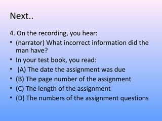 Next..
4. On the recording, you hear:
• (narrator) What incorrect information did the
man have?
• In your test book, you read:
• (A) The date the assignment was due
• (B) The page number of the assignment
• (C) The length of the assignment
• (D) The numbers of the assignment questions
 