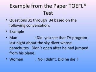 Example from the Paper TOEFL®
Test
• Questions 31 through 34 based on the
following conversation.
• Example
• Man : Did you see that TV program
last night about the sky diver whose
parachutes Didn’t open after he had jumped
from his plane.
• Woman : No I didn’t. Did he die ?
 