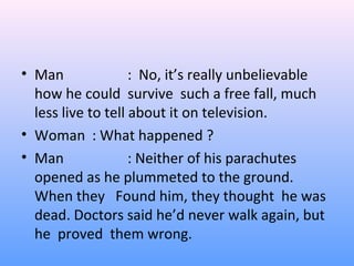 • Man : No, it’s really unbelievable
how he could survive such a free fall, much
less live to tell about it on television.
• Woman : What happened ?
• Man : Neither of his parachutes
opened as he plummeted to the ground.
When they Found him, they thought he was
dead. Doctors said he’d never walk again, but
he proved them wrong.
 