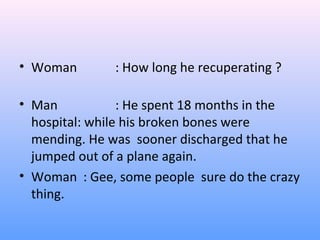 • Woman : How long he recuperating ?
• Man : He spent 18 months in the
hospital: while his broken bones were
mending. He was sooner discharged that he
jumped out of a plane again.
• Woman : Gee, some people sure do the crazy
thing.
 