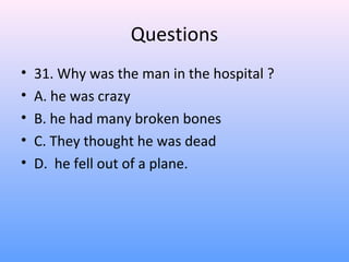 Questions
• 31. Why was the man in the hospital ?
• A. he was crazy
• B. he had many broken bones
• C. They thought he was dead
• D. he fell out of a plane.
 