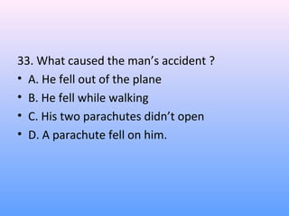33. What caused the man’s accident ?
• A. He fell out of the plane
• B. He fell while walking
• C. His two parachutes didn’t open
• D. A parachute fell on him.
 