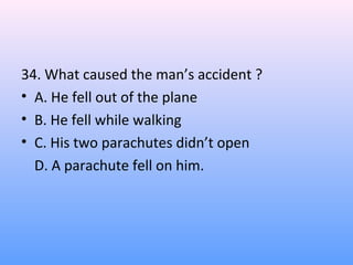 34. What caused the man’s accident ?
• A. He fell out of the plane
• B. He fell while walking
• C. His two parachutes didn’t open
D. A parachute fell on him.
 