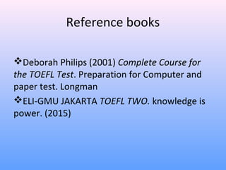 Reference books
Deborah Philips (2001) Complete Course for
the TOEFL Test. Preparation for Computer and
paper test. Longman
ELI-GMU JAKARTA TOEFL TWO. knowledge is
power. (2015)
 