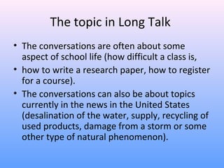 The topic in Long Talk
• The conversations are often about some
aspect of school life (how difficult a class is,
• how to write a research paper, how to register
for a course).
• The conversations can also be about topics
currently in the news in the United States
(desalination of the water, supply, recycling of
used products, damage from a storm or some
other type of natural phenomenon).
 