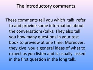 The introductory comments
These comments tell you which talk refer
to and provide some information about
the conversations/talks. They also tell
you how many questions in your test
book to preview at one time. Moreover,
they give you a general ideas of what to
expect as you listen and is usually asked
in the first question in the long talk.
 