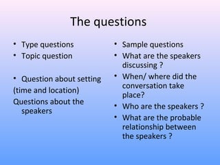 The questions
• Type questions
• Topic question
• Question about setting
(time and location)
Questions about the
speakers
• Sample questions
• What are the speakers
discussing ?
• When/ where did the
conversation take
place?
• Who are the speakers ?
• What are the probable
relationship between
the speakers ?
 