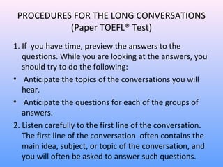 PROCEDURES FOR THE LONG CONVERSATIONS
(Paper TOEFL® Test)
1. If you have time, preview the answers to the
questions. While you are looking at the answers, you
should try to do the following:
• Anticipate the topics of the conversations you will
hear.
• Anticipate the questions for each of the groups of
answers.
2. Listen carefully to the first line of the conversation.
The first line of the conversation often contains the
main idea, subject, or topic of the conversation, and
you will often be asked to answer such questions.
 