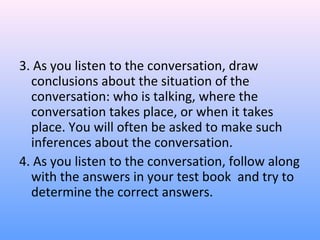 3. As you listen to the conversation, draw
conclusions about the situation of the
conversation: who is talking, where the
conversation takes place, or when it takes
place. You will often be asked to make such
inferences about the conversation.
4. As you listen to the conversation, follow along
with the answers in your test book and try to
determine the correct answers.
 
