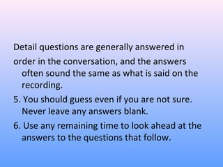 Detail questions are generally answered in
order in the conversation, and the answers
often sound the same as what is said on the
recording.
5. You should guess even if you are not sure.
Never leave any answers blank.
6. Use any remaining time to look ahead at the
answers to the questions that follow.
 