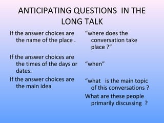 ANTICIPATING QUESTIONS IN THE
LONG TALK
If the answer choices are
the name of the place .
If the answer choices are
the times of the days or
dates.
If the answer choices are
the main idea
“where does the
conversation take
place ?”
“when”
“what is the main topic
of this conversations ?
What are these people
primarily discussing ?
 