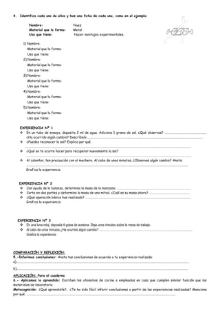 4. Identifica cada uno de ellos y haz una ficha de cada uno, como en el ejemplo:
Nombre: Nuez
Material que lo forma: Metal
Uso que tiene: Hacer montajes experimentales.
1) Nombre:
Material que lo forma:
Uso que tiene:
2) Nombre:
Material que lo forma:
Uso que tiene:
3) Nombre:
Material que lo forma:
Uso que tiene:
4) Nombre:
Material que lo forma:
Uso que tiene:
5) Nombre:
Material que lo forma:
Uso que tiene:
EXPERIENCIA Nª 1
 En un tubo de ensayo, deposita 2 ml de agua. Adiciona 1 gramo de sal. ¿Qué observas? ……………………………………………..…
¿Ha ocurrido algún cambio? Descríbelo:………………………………………………………………………………………………………………….……………………
 ¿Puedes reconocer la sal? Explica por qué.
……………………………………………………………………………………………………………………………………………………………………………………………………
 ¿Qué se te ocurre hacer para recuperar nuevamente la sal?
………………………………………………………………………………………….………………………………………………………………………………………………………
 Al calentar, ten precaución con el mechero. Al cabo de unos minutos, ¿Observas algún cambio? Anota:
………………………………………………………………………………………………………………………………………………………………………………………………
Grafica la experiencia
EXPERIENCIA Nª 2
 Con ayuda de la balanza, determina la masa de la manzana: ………………………………………………………………………………………
 Corta en dos partes y determina la masa de una mitad. ¿Cuál es su masa ahora? ………………………………………………
 ¿Qué operación básica has realizado? ……………………………………………………………………………………………………………………………
Grafica la experiencia:
EXPERIENCIA Nª 3
 En una luna reloj, deposita 4 gotas de acetona. Deja unos minutos sobre la mesa de trabajo.
 Al cabo de unos minutos ¿Ha ocurrido algún cambio? ………………………………………………………………….…..…….…..
Grafica la experiencia:
COMPARACIÓN Y REFLEXIÓN:
5.-Inferimos conclusiones: Anota tus conclusiones de acuerdo a tu experiencia realizada:
a)……………………………………………………………………………………………………………………………………………………………………………………………………………
b)……………………………………………………………………………………………………………………….…………………………………………………………………………………
APLICACIÓN: Para el cuaderno
6.- Aplicamos lo aprendido: Escriben los utensilios de cocina o empleados en casa que cumplen similar función que los
materiales de laboratorio.
Metacognición: ¿Qué aprendiste?, ¿Te ha sido fácil inferir conclusiones a partir de las experiencias realizadas? Menciona
por qué. …………………………………………………………………………………………………………………………………………………….…………………………
 