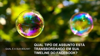 QUAL É A SUA BOLHA?
QUAL TIPO DE ASSUNTO ESTÁ
TRANSBORDANDO EM SUA
TIMELINE DO FACEBOOK?
 