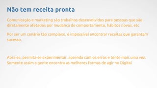 Não tem receita pronta
Comunicação e marketing são trabalhos desenvolvidos para pessoas que são
diretamente afetados por mudança de comportamento, hábitos novos, etc
Por ser um cenário tão complexo, é impossível encontrar receitas que garantam
sucesso.
Abra-se, permita-se experimentar, aprenda com os erros e tente mais uma vez.
Somente assim a gente encontra as melhores formas de agir no Digital
 