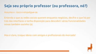 Seja seu próprio professor (ou professora, né?)
Assuma o risco e empolgue-se.
Entenda o que as redes sociais querem enquanto negócios, decifre o que há por
trás das interfaces e tenha disposição para descobrir várias funcionalidades
novas também sozinho (a).
Mas é claro, troque ideias com amigos e profissionais do mercado!
 