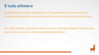 É tudo efêmero
As interfaces mudam rapidamente. Periodicamente as ferramentas
recebem atualizações que podem afetar de forma significativa seu uso.
Por este motivo, buscamos neste curso ter uma abordagem ampla e que
não torne esse curso uma experiência obsoleta ;)
 