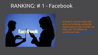 RANKING: # 1 - Facebook
O Brasil é o terceiro país mais
ativo no Facebook, perdendo
apenas para os EUA e a Índia. Ao
todo, são 103 milhões de
usuários por aqui, sendo 54% do
público feminino.
 