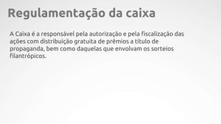 A Caixa é a responsável pela autorização e pela fiscalização das
ações com distribuição gratuita de prêmios a título de
propaganda, bem como daquelas que envolvam os sorteios
filantrópicos.
Regulamentação da caixa
 