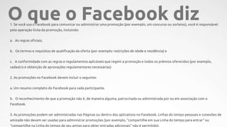 1. Se você usa o Facebook para comunicar ou administrar uma promoção (por exemplo, um concurso ou sorteios), você é responsável
pela operação lícita da promoção, incluindo:
a. As regras oficiais;
b. Os termos e requisitos de qualificação da oferta (por exemplo: restrições de idade e residência) e
c. A conformidade com as regras e regulamentos aplicáveis que regem a promoção e todos os prêmios oferecidos (por exemplo,
cadastro e obtenção de aprovações regulamentares necessárias)
2. As promoções no Facebook devem incluir o seguinte:
a. Um resumo completo do Facebook para cada participante.
b. O reconhecimento de que a promoção não é, de maneira alguma, patrocinada ou administrada por ou em associação com o
Facebook.
3. As promoções podem ser administradas nas Páginas ou dentro dos aplicativos no Facebook. Linhas do tempo pessoais e conexões de
amizade não devem ser usadas para administrar promoções (por exemplo, “compartilhe em sua Linha do tempo para entrar” ou
“compartilhe na Linha do tempo de seu amigo para obter entradas adicionais” não é permitido).
O que o Facebook diz
 