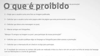 1 – Não é permitido na promoção tornar como sendo obrigatório compartilhar o banner da promoção!
Ex: “Compartilhe esse post para participar do sorteio!”
2 – Exigir que o usuário curta uma foto ou imagem publicada;
3 – Solicitar que o usuário curta outra página além da página que esta promovendo a promoção.
4 – Solicitar que deixe uma mensagem no post;
5 – Marcar amigos em fotografias;
“Marque 10 amigos na imagem ou post para participar da nossa promoção!”
6 – Solicitar que o usuário publique algo na fanpage ou fotografia para obter acesso a promoção.
7 – Solicitar que o internauta dê um check-in na loja para participar;
8– O resultado do concurso ou sorteio não pode ser realizado in-box ou chat e sim em um post na linha do tempo da fanpage
com as felicitações e o nome do ganhador;
O que é proibido
 