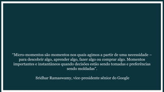 hackear o fluxo <3
“Micro-momentos são momentos nos quais agimos a partir de uma necessidade –
para descobrir algo, aprender algo, fazer algo ou comprar algo. Momentos
importantes e instantâneos quando decisões estão sendo tomadas e preferências
sendo moldadas”.
Sridhar Ramaswamy, vice-presidente sênior do Google
 