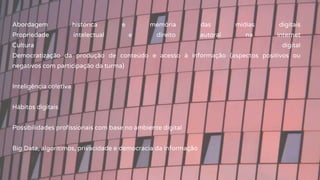 Abordagem histórica e memória das mídias digitais
Propriedade intelectual e direito autoral na internet
Cultura digital
Democratização da produção de conteúdo e acesso à informação (aspectos positivos ou
negativos com participação da turma)
Inteligência coletiva
Hábitos digitais
Possibilidades profissionais com base no ambiente digital
Big Data, algoritimos, privacidade e democracia da informação
 