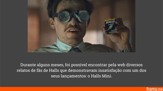 Durante alguns meses, foi possível encontrar pela web diversos
relatos de fãs de Halls que demonstravam insatisfação com um dos
seus lançamentos: o Halls Mini.
 
