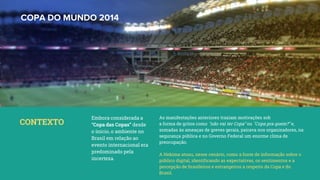 COPA DO MUNDO 2014
Embora considerada a
“Copa das Copas” desde
o ínicio, o ambiente no
Brasil em relação ao
evento internacional era
predominado pela
incerteza.
CONTEXTO
As manifestações anteriores traziam motivações sob
a forma de gritos como "não vai ter Copa" ou "Copa pra quem?" e,
somadas às ameaças de greves gerais, pairava nos organizadores, na
segurança pública e no Governo Federal um enorme clima de
preocupação.
A Hekima atuou, nesse cenário, como a fonte de informação sobre o
público digital, identificando as expectativas, os sentimentos e a
percepção de brasileiros e estrangeiros a respeito da Copa e do
Brasil.
 