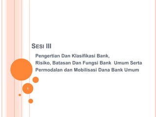 SESI III
Pengertian Dan Klasifikasi Bank,
Risiko, Batasan Dan Fungsi Bank Umum Serta
Permodalan dan Mobilisasi Dana Bank Umum
1
 