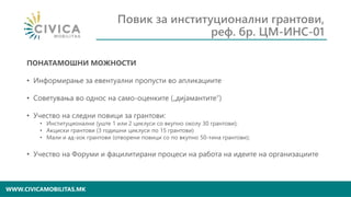 WWW.CIVICAMOBILITAS.MK
ПОНАТАМОШНИ МОЖНОСТИ
• Информирање за евентуални пропусти во апликациите
• Советувања во однос на само-оценките („дијамантите“)
• Учество на следни повици за грантови:
• Институционални (уште 1 или 2 циклуси со вкупно околу 30 грантови);
• Акциски грантови (3 годишни циклуси по 15 грантови)
• Мали и ад-хок грантови (отворени повици со по вкупно 50-тина грантови);
• Учество на Форуми и фацилитирани процеси на работа на идеите на организациите
Повик за институционални грантови,
реф. бр. ЦМ-ИНС-01
 