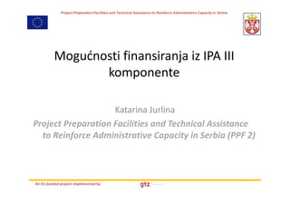 Project Preparation Facilities and Technical Assistance to Reinforce Administrative Capacity in Serbia




          Mogućnosti finansiranja iz IPA III 
          Mogućnosti finansiranja iz IPA III
                 komponente

                    Katarina Jurlina
Project Preparation Facilities and Technical Assistance 
Project Preparation Facilities and Technical Assistance
  to Reinforce Administrative Capacity in Serbia (PPF 2)



An EU‐funded project implemented by
 