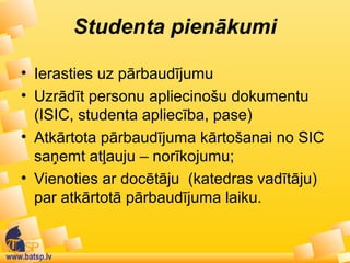 www.batsp.lv
Studenta pienākumi
• Ierasties uz pārbaudījumu
• Uzrādīt personu apliecinošu dokumentu
(ISIC, studenta apliecība, pase)
• Atkārtota pārbaudījuma kārtošanai no SIC
saņemt atļauju – norīkojumu;
• Vienoties ar docētāju (katedras vadītāju)
par atkārtotā pārbaudījuma laiku.
 
