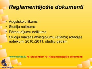 www.batsp.lv
Reglamentējošie dokumenti
• Augstskolu likums
• Studiju nolikums
• Pārbaudījumu nolikums
• Studiju maksas atvieglojumu (atlaižu) rotācijas
noteikumi 2010./2011. studiju gadam
www.turiba.lv  Studentiem  Reglamentējošie dokumenti
 