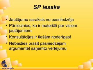 www.batsp.lv
SP iesaka
• Jautājumu saraksts no pasniedzēja
• Pārliecinies, ka ir materiāli par visiem
jautājumiem
• Konsultācijas ir tiešām noderīgas!
• Nebaidies prasīt pasniedzējam
argumentēt saņemto vērtējumu
 