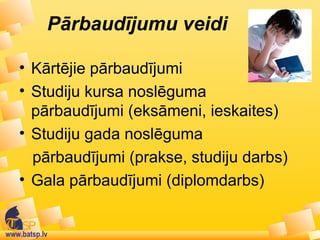 www.batsp.lv
Pārbaudījumu veidi
• Kārtējie pārbaudījumi
• Studiju kursa noslēguma
pārbaudījumi (eksāmeni, ieskaites)
• Studiju gada noslēguma
pārbaudījumi (prakse, studiju darbs)
• Gala pārbaudījumi (diplomdarbs)
 