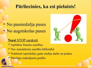 www.batsp.lv
Pārliecinies, ka esi pielaists!
• No pasniedzēja puses
• No augstskolas puses
Neesi STOP sarakstā
Izpildītas finanšu saistības
Nav nenokārtotu saistību bibliotēkā
Nokārtoti iepriekšējo gadu studiju darbs un prakse
Pārslēgts maksājumu grafiks
 