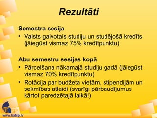 www.batsp.lv
Rezultāti
Semestra sesija
• Valsts galvotais studiju un studējošā kredīts
(jāiegūst vismaz 75% kredītpunktu)
Abu semestru sesijas kopā
• Pārcelšana nākamajā studiju gadā (jāiegūst
vismaz 70% kredītpunktu)
• Rotācija par budžeta vietām, stipendijām un
sekmības atlaidi (svarīgi pārbaudījumus
kārtot paredzētajā laikā!)
 