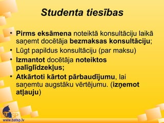www.batsp.lv
Studenta tiesības
• Pirms eksāmena noteiktā konsultāciju laikā
saņemt docētāja bezmaksas konsultāciju;
• Lūgt papildus konsultāciju (par maksu)
• Izmantot docētāja noteiktos
palīglīdzekļus;
• Atkārtoti kārtot pārbaudījumu, lai
saņemtu augstāku vērtējumu. (izņemot
atļauju)
 