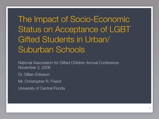 The Impact of Socio-Economic
Status on Acceptance of LGBT
Gifted Students in Urban/
Suburban Schools
National Association for Gifted Children Annual Conference
November 3, 2006
Dr. Gillian Eriksson
Mr. Christopher R. Friend
University of Central Florida




                                                             1
 
