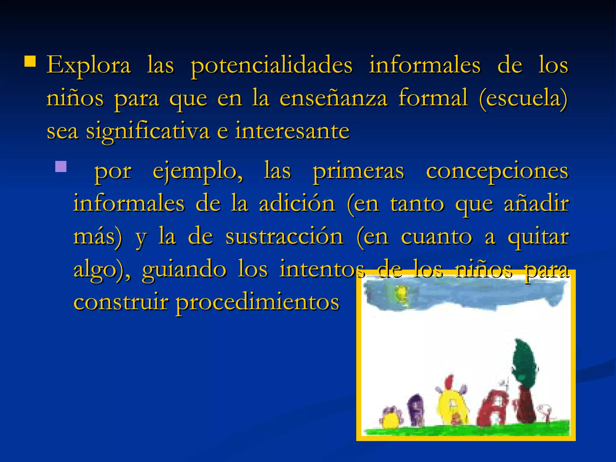Explora las potencialidades informales de los niños para que en la enseñanza formal (escuela) sea significativa e interesante por ejemplo, las primeras concepciones informales de la adición (en tanto que añadir más) y la de sustracción (en cuanto a quitar algo), guiando los intentos de los niños para construir procedimientos 