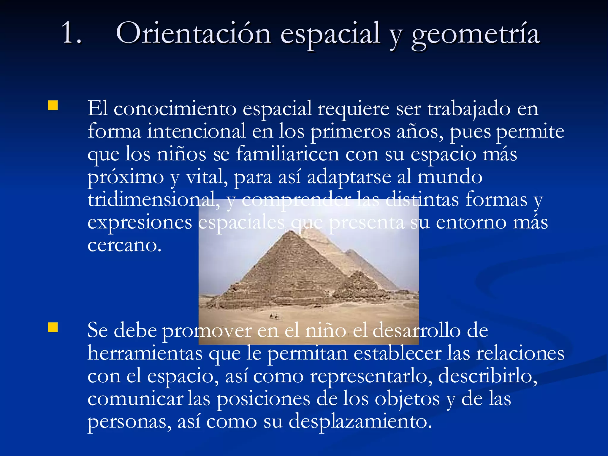 Orientación espacial y geometría El conocimiento espacial requiere ser trabajado en forma intencional en los primeros años, pues permite que los niños se familiaricen con su espacio más próximo y vital, para así adaptarse al mundo tridimensional, y comprender las distintas formas y expresiones espaciales que presenta su entorno más cercano. Se debe promover en el niño el desarrollo de herramientas que le permitan establecer las relaciones con el espacio, así como representarlo, describirlo, comunicar las posiciones de los objetos y de las personas, así como su desplazamiento. 